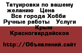 Татуировки,по вашему желанию › Цена ­ 500 - Все города Хобби. Ручные работы » Услуги   . Крым,Красногвардейское